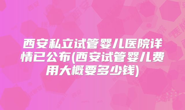 西安私立试管婴儿医院详情已公布(西安试管婴儿费用大概要多少钱)