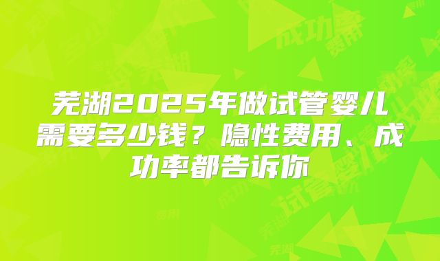 芜湖2025年做试管婴儿需要多少钱?隐性费用、成功率都告诉你