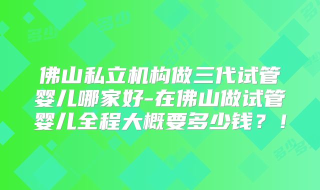 佛山私立机构做三代试管婴儿哪家好-在佛山做试管婴儿全程大概要多少钱?!
