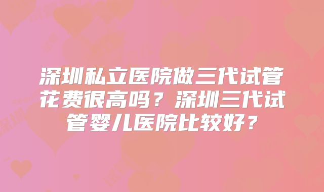 深圳私立医院做三代试管花费很高吗?深圳三代试管婴儿医院比较好?
