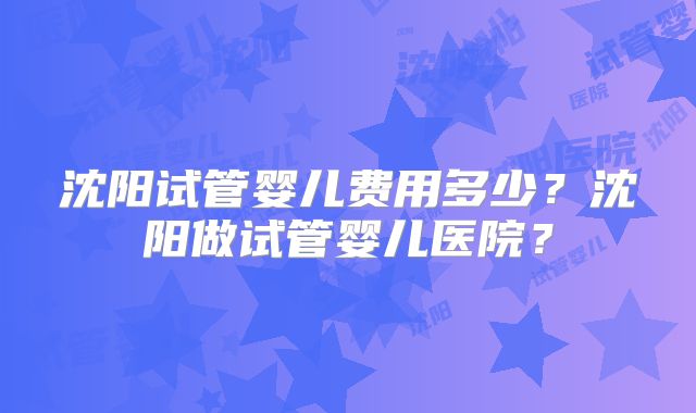 沈阳试管婴儿费用多少?沈阳做试管婴儿医院?
