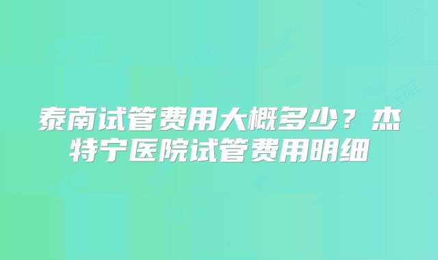 泰南试管费用大概多少?杰特宁医院试管费用明细