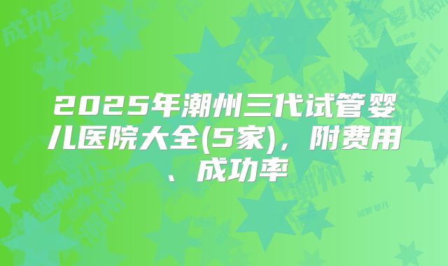 2025年潮州三代试管婴儿医院大全(5家),附费用、成功率