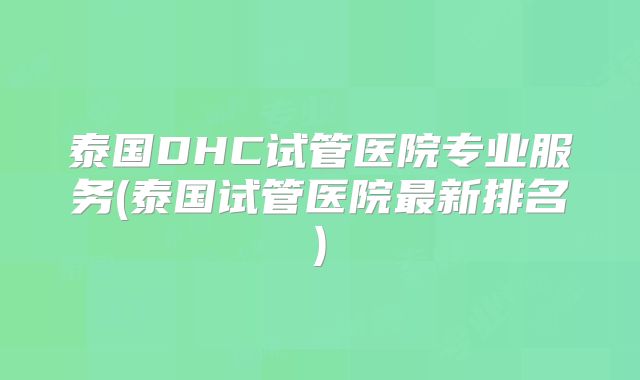 泰国DHC试管医院专业服务(泰国试管医院最新排名)