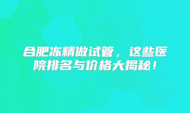 合肥冻精做试管,这些医院排名与价格大揭秘!