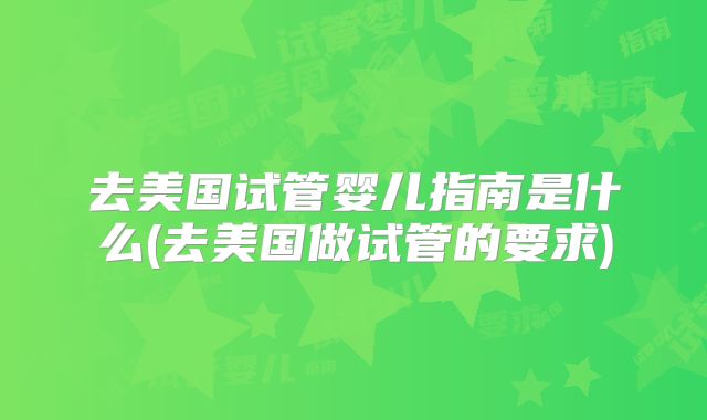 去美国试管婴儿指南是什么(去美国做试管的要求)