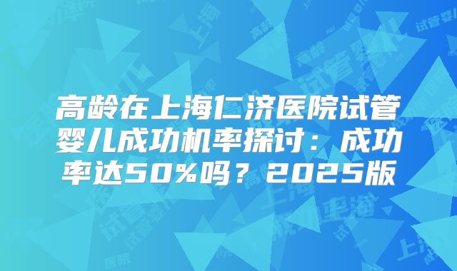 高龄在上海仁济医院试管婴儿成功机率探讨：成功率达50%吗？2025版