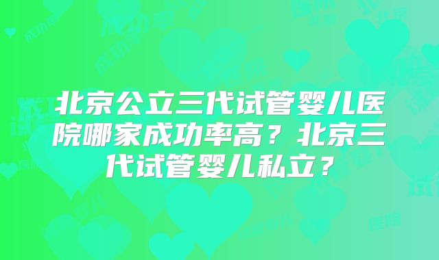 北京公立三代试管婴儿医院哪家成功率高？北京三代试管婴儿私立？