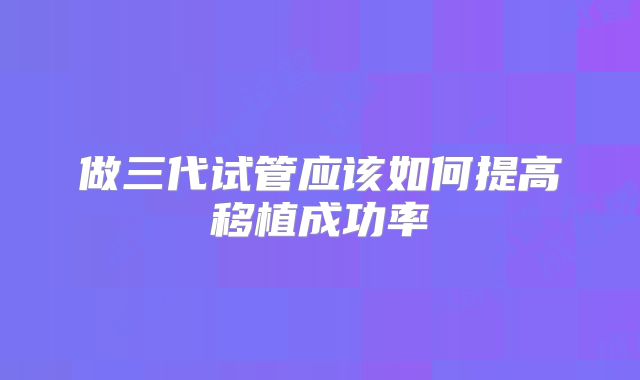 做三代试管应该如何提高移植成功率