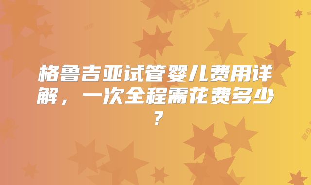 格鲁吉亚试管婴儿费用详解,一次全程需花费多少?