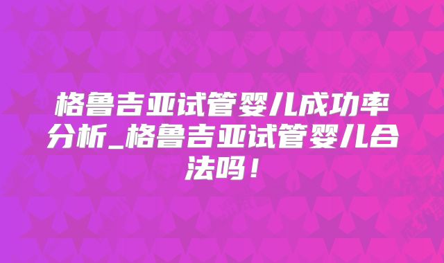 格鲁吉亚试管婴儿成功率分析_格鲁吉亚试管婴儿合法吗！