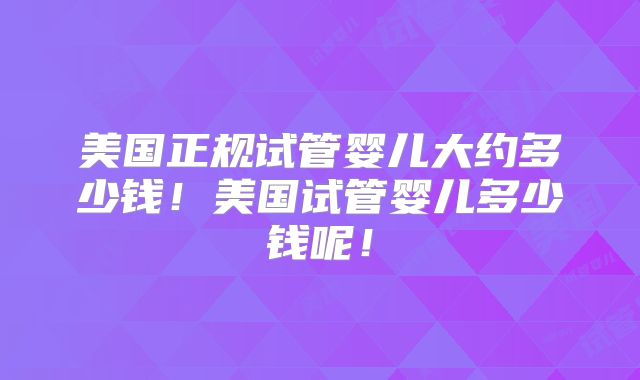 美国正规试管婴儿大约多少钱！美国试管婴儿多少钱呢！