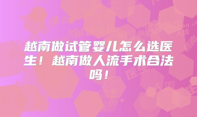 越南做试管婴儿怎么选医生！越南做人流手术合法吗！