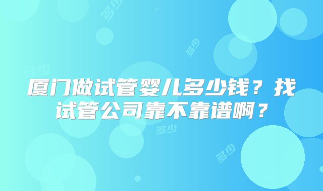 厦门做试管婴儿多少钱？找试管公司靠不靠谱啊？