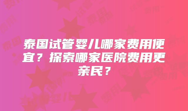 泰国试管婴儿哪家费用便宜？探索哪家医院费用更亲民？