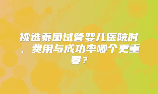 挑选泰国试管婴儿医院时，费用与成功率哪个更重要？