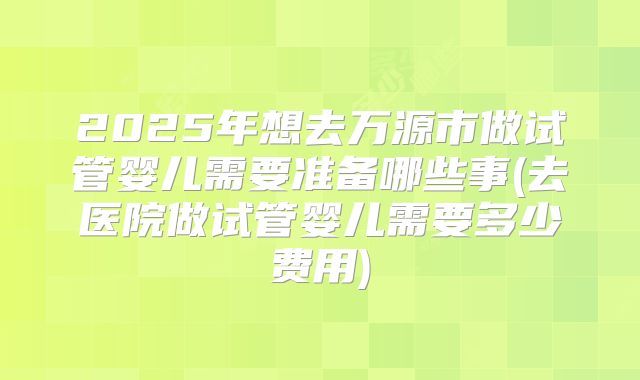 2025年想去万源市做试管婴儿需要准备哪些事(去医院做试管婴儿需要多少费用)