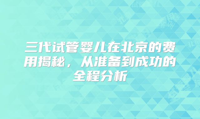 三代试管婴儿在北京的费用揭秘,从准备到成功的全程分析