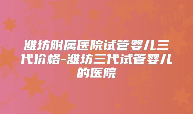 潍坊附属医院试管婴儿三代价格-潍坊三代试管婴儿的医院