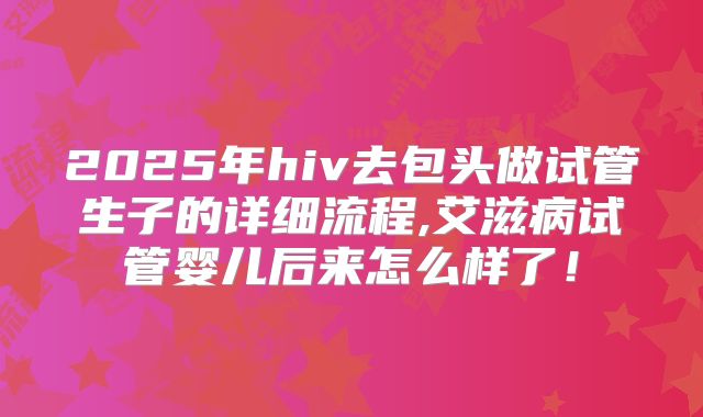 2025年hiv去包头做试管生子的详细流程,艾滋病试管婴儿后来怎么样了!