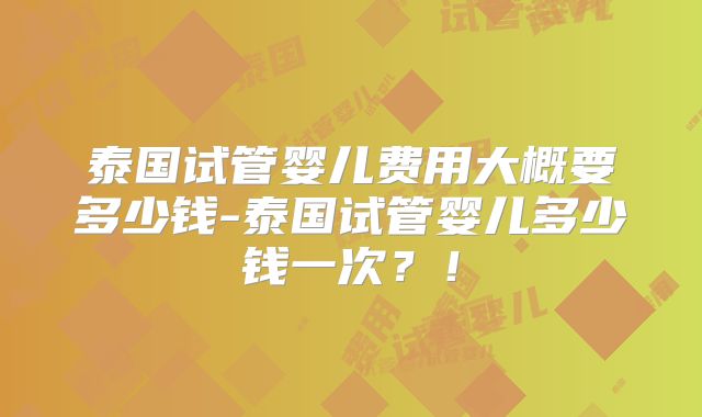 泰国试管婴儿费用大概要多少钱-泰国试管婴儿多少钱一次?!