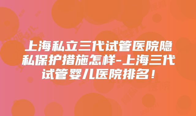 上海私立三代试管医院隐私保护措施怎样-上海三代试管婴儿医院排名！