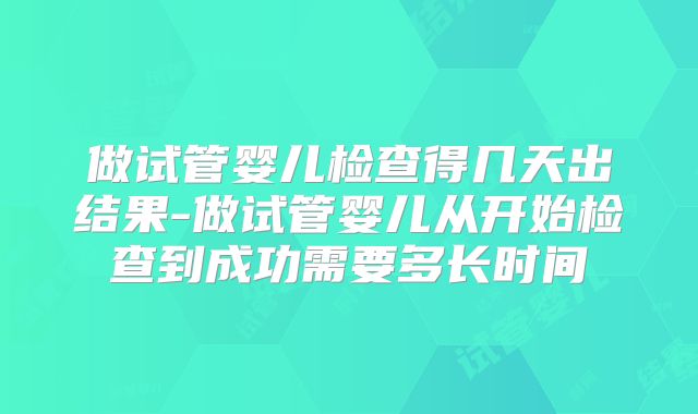 做试管婴儿检查得几天出结果-做试管婴儿从开始检查到成功需要多长时间
