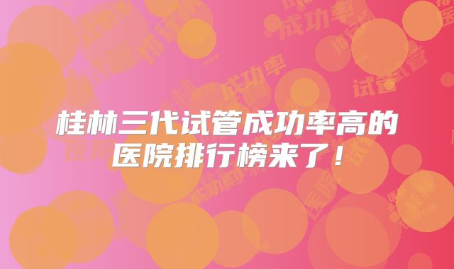 桂林三代试管成功率高的医院排行榜来了!