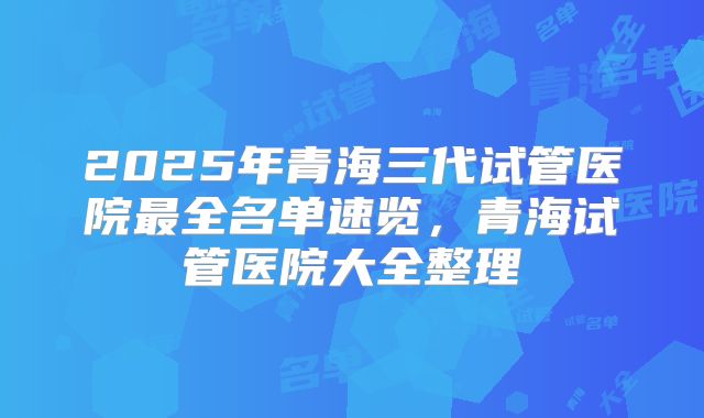 2025年青海三代试管医院最全名单速览，青海试管医院大全整理