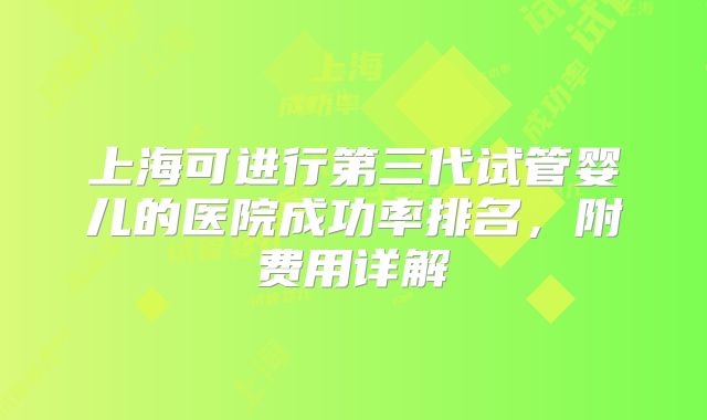 上海可进行第三代试管婴儿的医院成功率排名,附费用详解