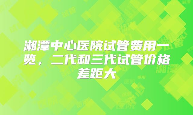湘潭中心医院试管费用一览，二代和三代试管价格差距大