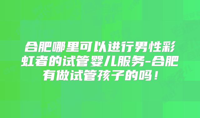 合肥哪里可以进行男性彩虹者的试管婴儿服务-合肥有做试管孩子的吗！