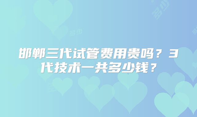 邯郸三代试管费用贵吗?3代技术一共多少钱?