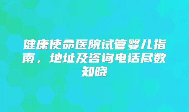 健康使命医院试管婴儿指南,地址及咨询电话尽数知晓