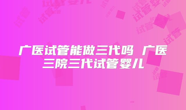 广医试管能做三代吗 广医三院三代试管婴儿