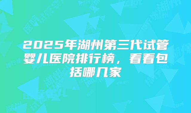 2025年湖州第三代试管婴儿医院排行榜,看看包括哪几家