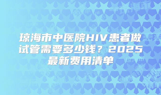 琼海市中医院HIV患者做试管需要多少钱?2025最新费用清单
