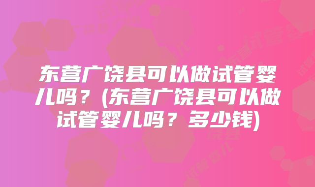 东营广饶县可以做试管婴儿吗？(东营广饶县可以做试管婴儿吗？多少钱)