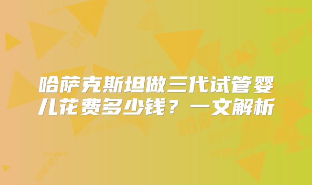 哈萨克斯坦做三代试管婴儿花费多少钱?一文解析