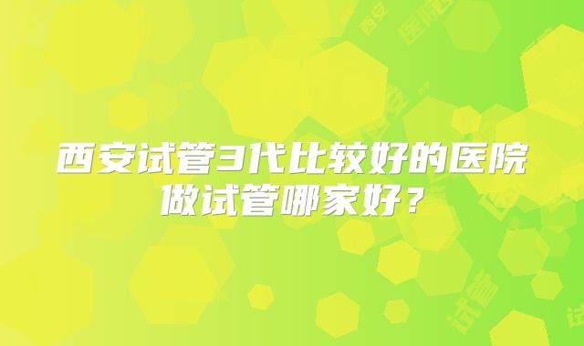 西安试管3代比较好的医院做试管哪家好?