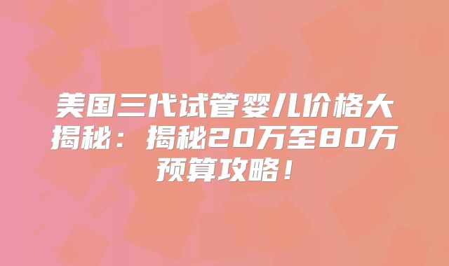 美国三代试管婴儿价格大揭秘:揭秘20万至80万预算攻略!