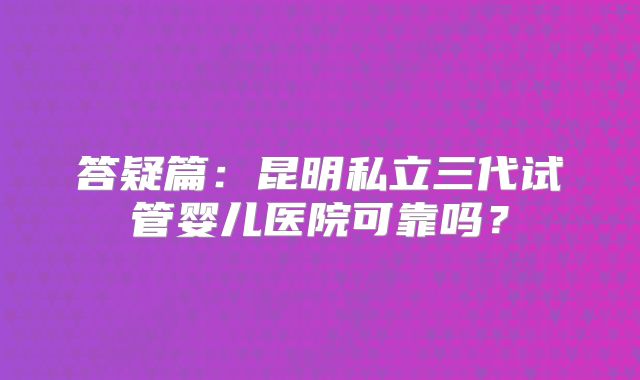 答疑篇：昆明私立三代试管婴儿医院可靠吗？