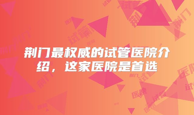 荆门最权威的试管医院介绍,这家医院是首选
