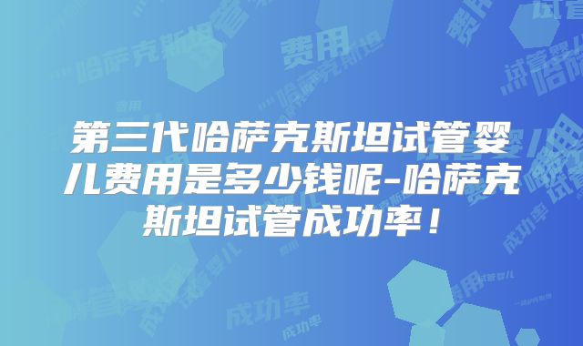 第三代哈萨克斯坦试管婴儿费用是多少钱呢-哈萨克斯坦试管成功率!