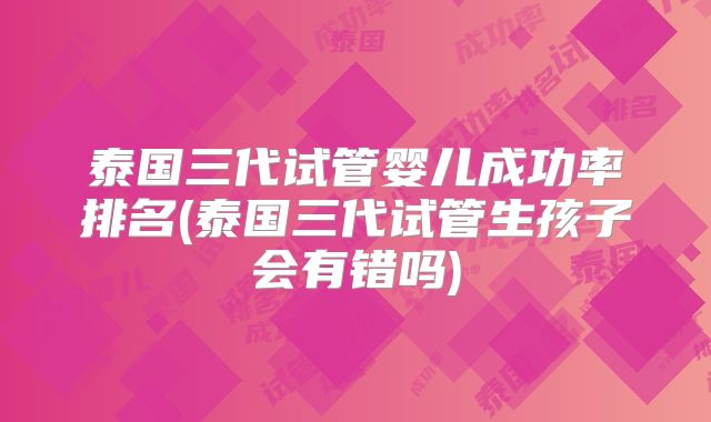 泰国三代试管婴儿成功率排名(泰国三代试管生孩子会有错吗)