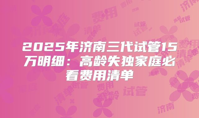 2025年济南三代试管15万明细:高龄失独家庭必看费用清单