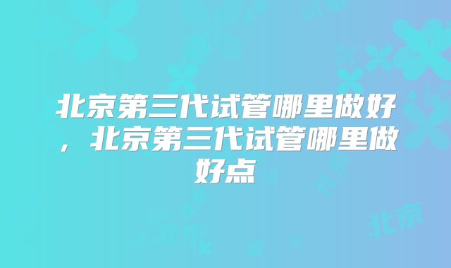 北京第三代试管哪里做好,北京第三代试管哪里做好点