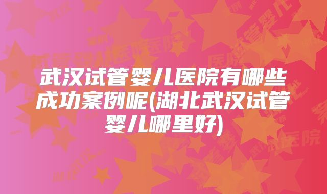 武汉试管婴儿医院有哪些成功案例呢(湖北武汉试管婴儿哪里好)