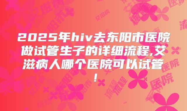 2025年hiv去东阳市医院做试管生子的详细流程,艾滋病人哪个医院可以试管！