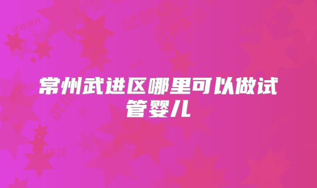 常州武进区哪里可以做试管婴儿